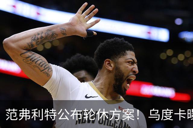 范弗利特公布轮休方案！乌度卡曝10人主力！回来了，都回来了